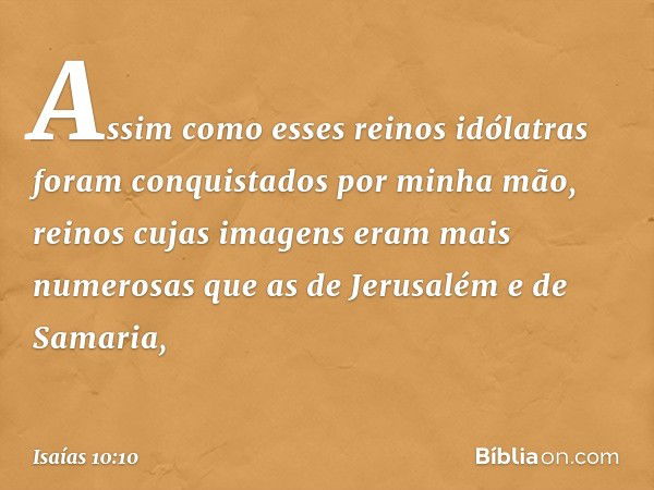 Assim como esses reinos idólatras
foram conquistados por minha mão,
reinos cujas imagens
eram mais numerosas
que as de Jerusalém e de Samaria, -- Isaías 10:10