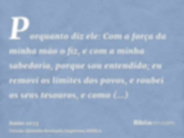 Porquanto diz ele: Com a força da minha mão o fiz, e com a minha sabedoria, porque sou entendido; eu removi os limites dos povos, e roubei os seus tesouros, e c