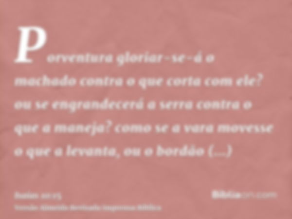 Porventura gloriar-se-á o machado contra o que corta com ele? ou se engrandecerá a serra contra o que a maneja? como se a vara movesse o que a levanta, ou o bor