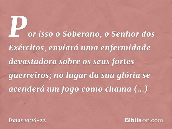 Por isso o Soberano,
o Senhor dos Exércitos,
enviará uma enfermidade devastadora
sobre os seus fortes guerreiros;
no lugar da sua glória
se acenderá um fogo
com