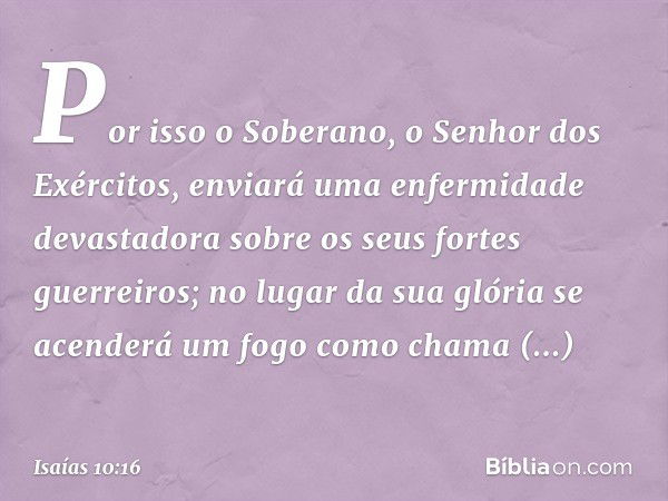 Por isso o Soberano,
o Senhor dos Exércitos,
enviará uma enfermidade devastadora
sobre os seus fortes guerreiros;
no lugar da sua glória
se acenderá um fogo
com