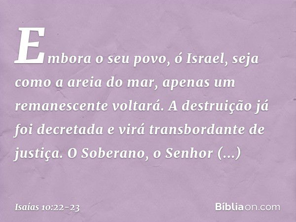 Embora o seu povo, ó Israel,
seja como a areia do mar,
apenas um remanescente voltará.
A destruição já foi decretada
e virá transbordante de justiça. O Soberano