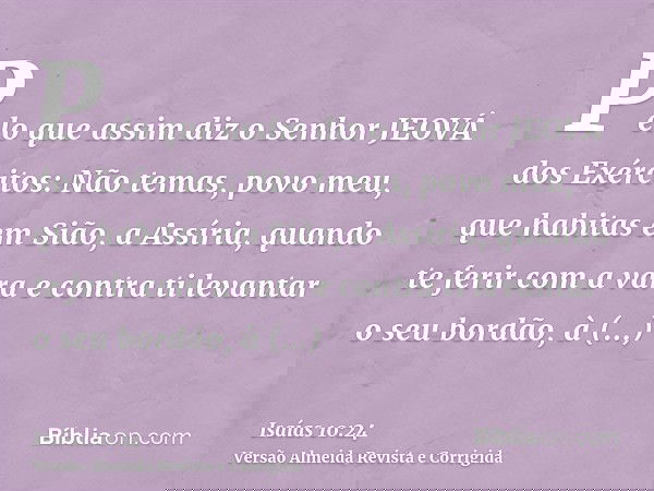 Pelo que assim diz o Senhor JEOVÁ dos Exércitos: Não temas, povo meu, que habitas em Sião, a Assíria, quando te ferir com a vara e contra ti levantar o seu bord