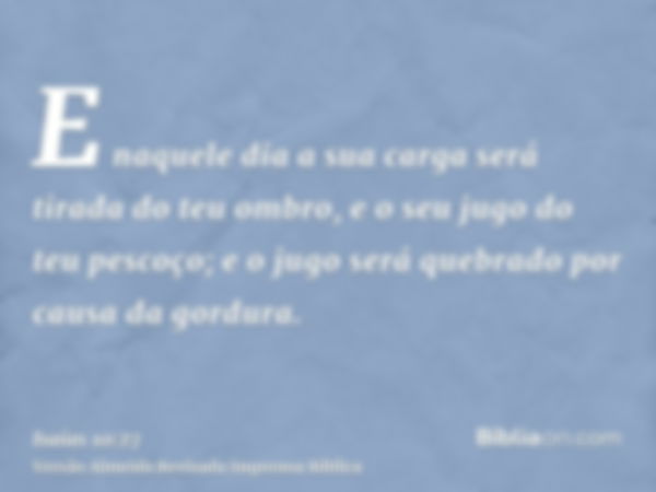 E naquele dia a sua carga será tirada do teu ombro, e o seu jugo do teu pescoço; e o jugo será quebrado por causa da gordura.