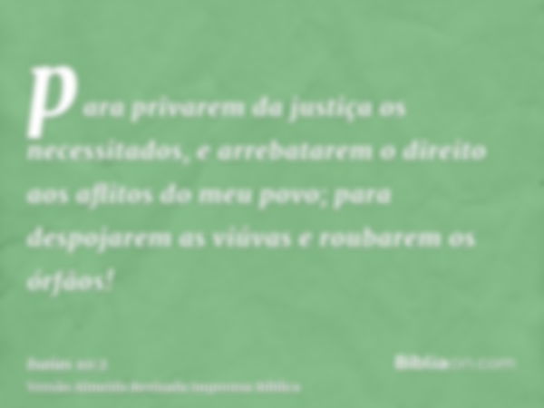 para privarem da justiça os necessitados, e arrebatarem o direito aos aflitos do meu povo; para despojarem as viúvas e roubarem os órfãos!