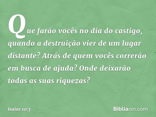 Que farão vocês no dia do castigo,
quando a destruição
vier de um lugar distante?
Atrás de quem vocês correrão
em busca de ajuda?
Onde deixarão
todas as suas ri