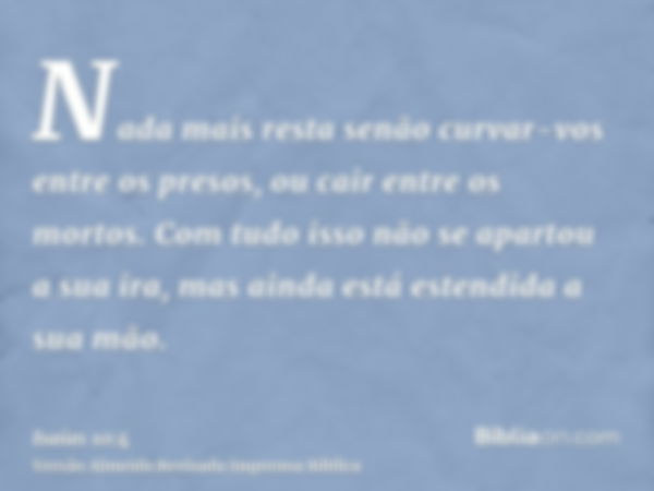 Nada mais resta senão curvar-vos entre os presos, ou cair entre os mortos. Com tudo isso não se apartou a sua ira, mas ainda está estendida a sua mão.