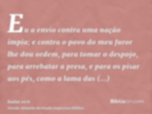 Eu a envio contra uma nação ímpia; e contra o povo do meu furor lhe dou ordem, para tomar o despojo, para arrebatar a presa, e para os pisar aos pés, como a lam