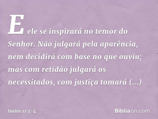 E ele se inspirará no temor do Senhor.
Não julgará pela aparência,
nem decidirá com base no que ouviu; mas com retidão julgará os necessitados,
com justiça toma