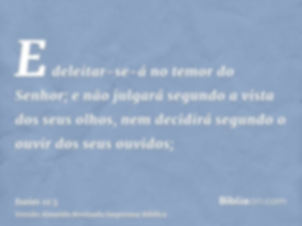 E deleitar-se-á no temor do Senhor; e não julgará segundo a vista dos seus olhos, nem decidirá segundo o ouvir dos seus ouvidos;