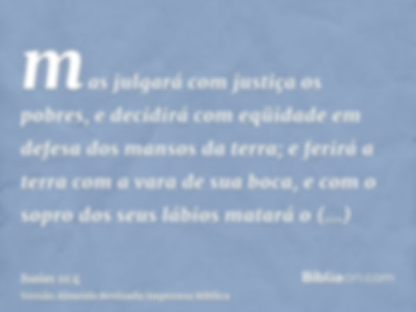 mas julgará com justiça os pobres, e decidirá com eqüidade em defesa dos mansos da terra; e ferirá a terra com a vara de sua boca, e com o sopro dos seus lábios