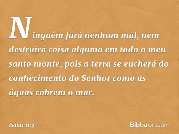 Ninguém fará nenhum mal,
nem destruirá coisa alguma
em todo o meu santo monte,
pois a terra se encherá
do conhecimento do Senhor
como as águas cobrem o mar. -- 