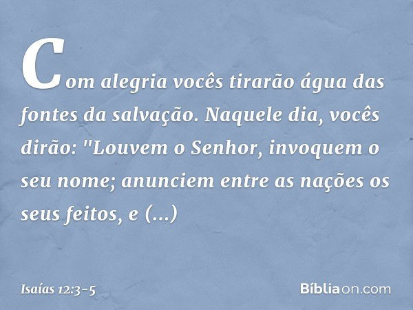 Com alegria vocês tirarão água
das fontes da salvação. Naquele dia, vocês dirão:
"Louvem o Senhor,
invoquem o seu nome;
anunciem entre as nações os seus feitos,