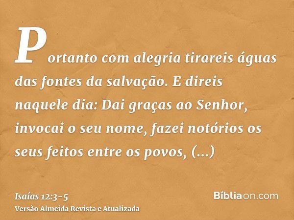 Portanto com alegria tirareis águas das fontes da salvação.E direis naquele dia: Dai graças ao Senhor, invocai o seu nome, fazei notórios os seus feitos entre o