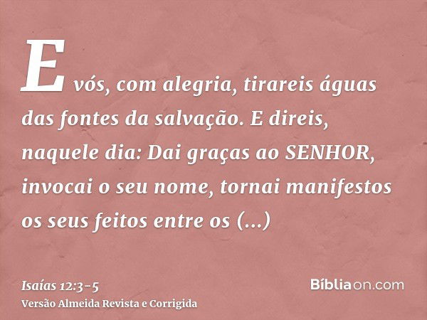 E vós, com alegria, tirareis águas das fontes da salvação.E direis, naquele dia: Dai graças ao SENHOR, invocai o seu nome, tornai manifestos os seus feitos entr