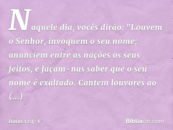 Naquele dia, vocês dirão:
"Louvem o Senhor,
invoquem o seu nome;
anunciem entre as nações os seus feitos,
e façam-nas saber
que o seu nome é exaltado. Cantem lo