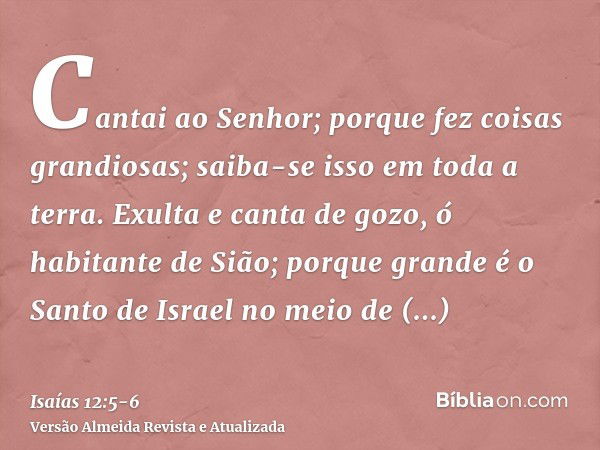 Cantai ao Senhor; porque fez coisas grandiosas; saiba-se isso em toda a terra.Exulta e canta de gozo, ó habitante de Sião; porque grande é o Santo de Israel no 