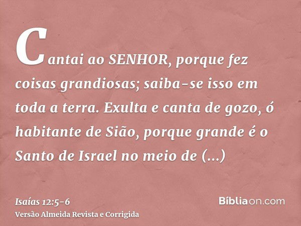 Cantai ao SENHOR, porque fez coisas grandiosas; saiba-se isso em toda a terra.Exulta e canta de gozo, ó habitante de Sião, porque grande é o Santo de Israel no 