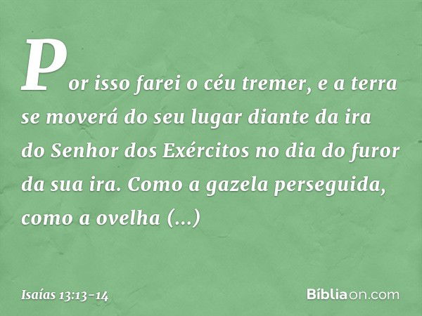 Por isso farei o céu tremer,
e a terra se moverá do seu lugar
diante da ira do Senhor dos Exércitos
no dia do furor da sua ira. Como a gazela perseguida,
como a