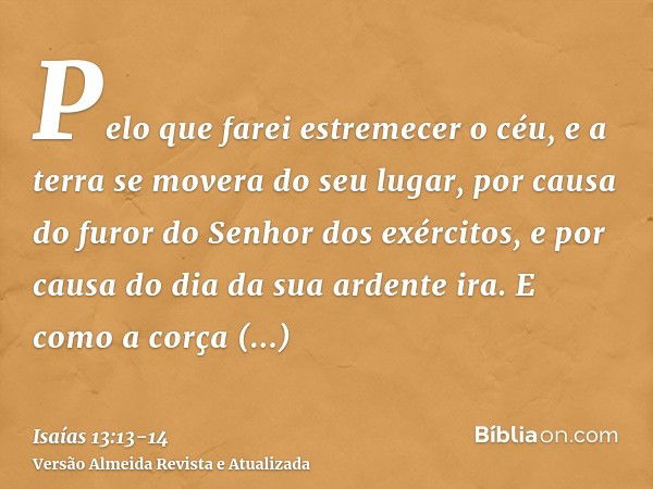 Pelo que farei estremecer o céu, e a terra se movera do seu lugar, por causa do furor do Senhor dos exércitos, e por causa do dia da sua ardente ira.E como a co