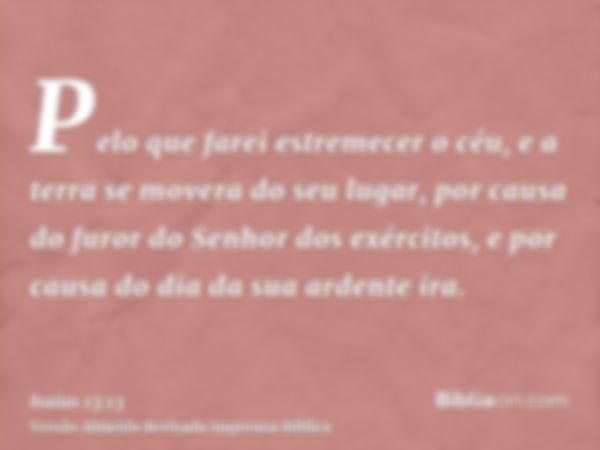 Pelo que farei estremecer o céu, e a terra se movera do seu lugar, por causa do furor do Senhor dos exércitos, e por causa do dia da sua ardente ira.