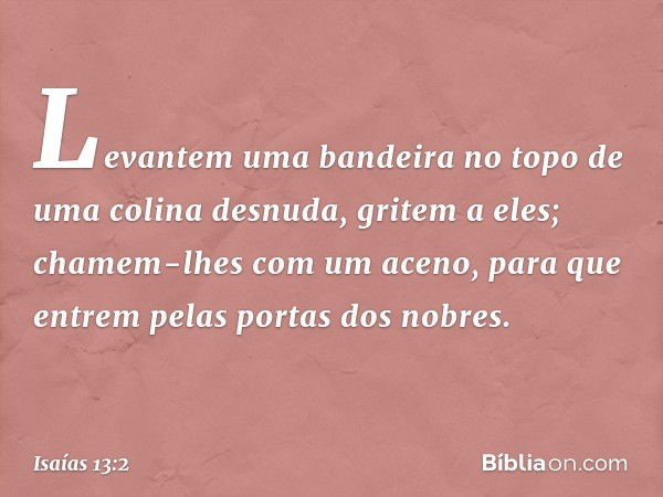 Levantem uma bandeira no topo
de uma colina desnuda,
gritem a eles;
chamem-lhes com um aceno,
para que entrem pelas portas dos nobres. -- Isaías 13:2