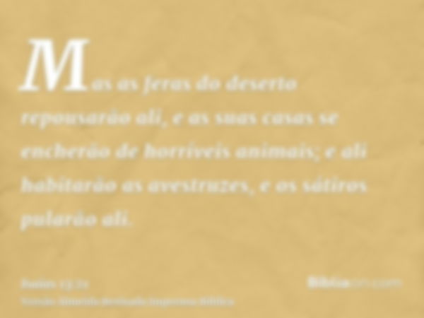 Mas as feras do deserto repousarão ali, e as suas casas se encherão de horríveis animais; e ali habitarão as avestruzes, e os sátiros pularão ali.