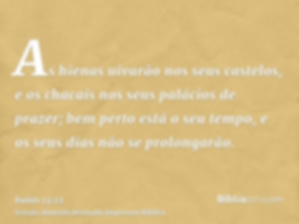 As hienas uivarão nos seus castelos, e os chacais nos seus palácios de prazer; bem perto está o seu tempo, e os seus dias não se prolongarão.