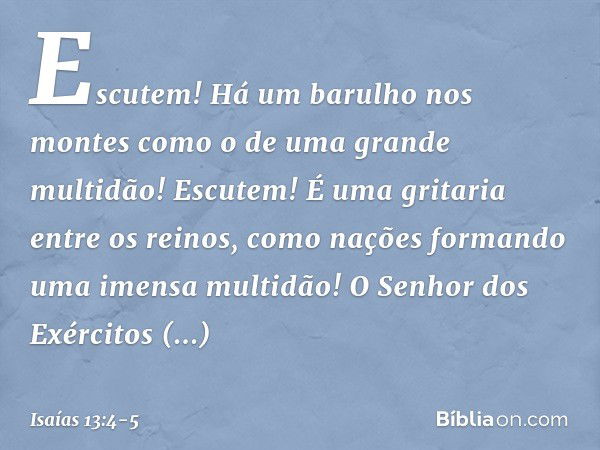 Escutem! Há um barulho nos montes
como o de uma grande multidão!
Escutem! É uma gritaria entre os reinos,
como nações formando
uma imensa multidão!
O Senhor dos