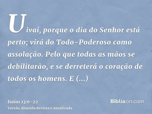 Uivai, porque o dia do Senhor está perto; virá do Todo-Poderoso como assolação.Pelo que todas as mãos se debilitarão, e se derreterá o coração de todos os homen