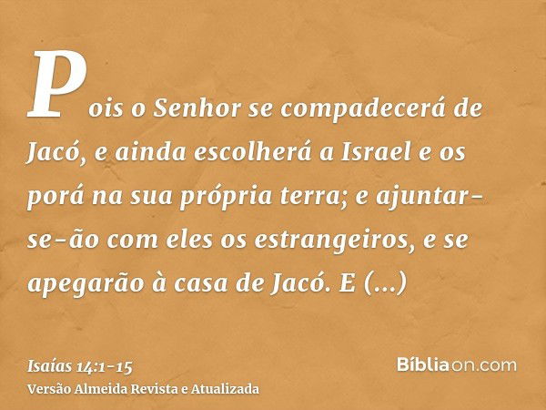 Pois o Senhor se compadecerá de Jacó, e ainda escolherá a Israel e os porá na sua própria terra; e ajuntar-se-ão com eles os estrangeiros, e se apegarão à casa 