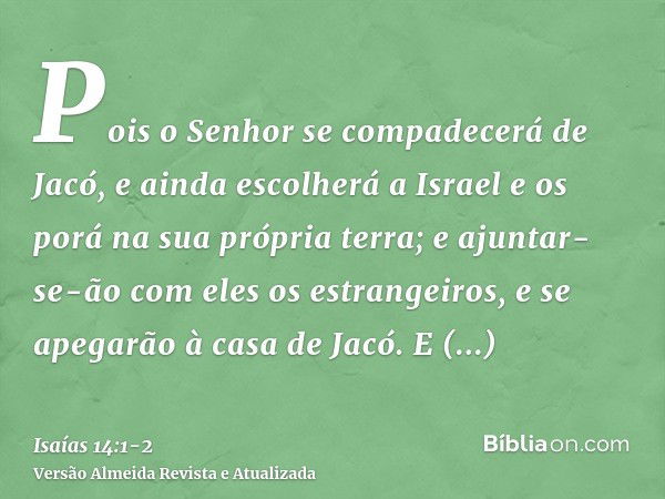 Pois o Senhor se compadecerá de Jacó, e ainda escolherá a Israel e os porá na sua própria terra; e ajuntar-se-ão com eles os estrangeiros, e se apegarão à casa 