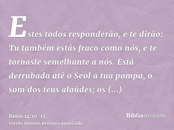 Estes todos responderão, e te dirão: Tu também estás fraco como nós, e te tornaste semelhante a nós.Está derrubada até o Seol a tua pompa, o som dos teus alaúde