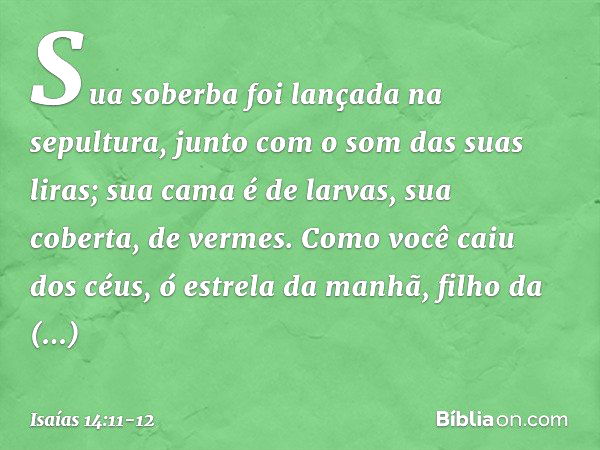 Sua soberba foi lançada na sepultura,
junto com o som das suas liras;
sua cama é de larvas,
sua coberta, de vermes. Como você caiu dos céus,
ó estrela da manhã,