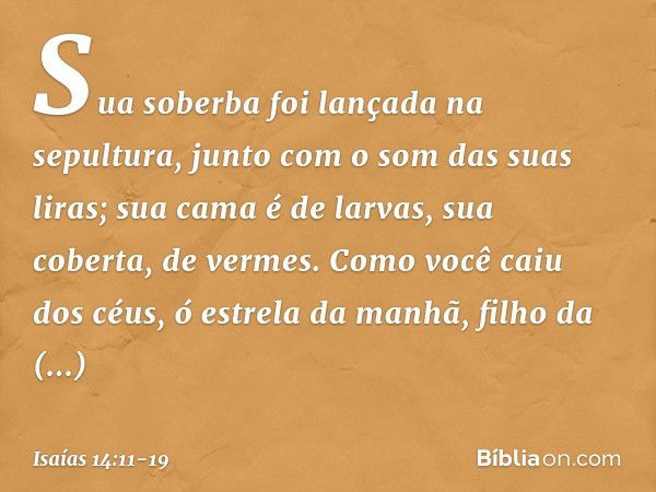 Sua soberba foi lançada na sepultura,
junto com o som das suas liras;
sua cama é de larvas,
sua coberta, de vermes. Como você caiu dos céus,
ó estrela da manhã,