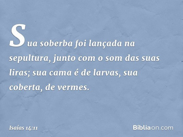 Sua soberba foi lançada na sepultura,
junto com o som das suas liras;
sua cama é de larvas,
sua coberta, de vermes. -- Isaías 14:11