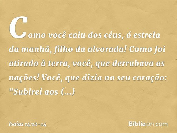 Como você caiu dos céus,
ó estrela da manhã, filho da alvorada!
Como foi atirado à terra,
você, que derrubava as nações! Você, que dizia no seu coração:
"Subire