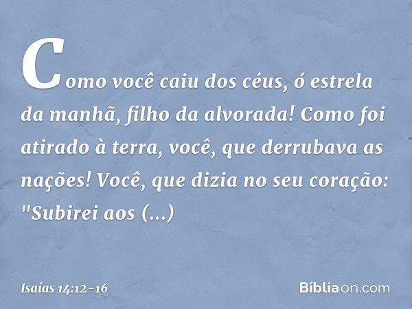 Como você caiu dos céus,
ó estrela da manhã, filho da alvorada!
Como foi atirado à terra,
você, que derrubava as nações! Você, que dizia no seu coração:
"Subire