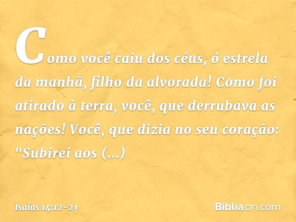 Como você caiu dos céus,
ó estrela da manhã, filho da alvorada!
Como foi atirado à terra,
você, que derrubava as nações! Você, que dizia no seu coração:
"Subire