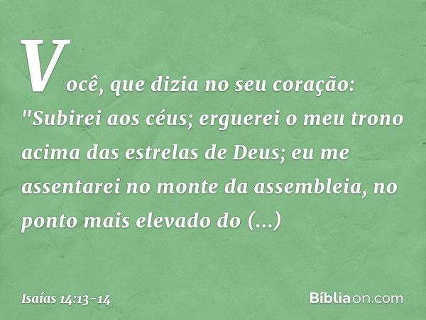 Você, que dizia no seu coração:
"Subirei aos céus;
erguerei o meu trono
acima das estrelas de Deus;
eu me assentarei no monte da assembleia,
no ponto mais eleva