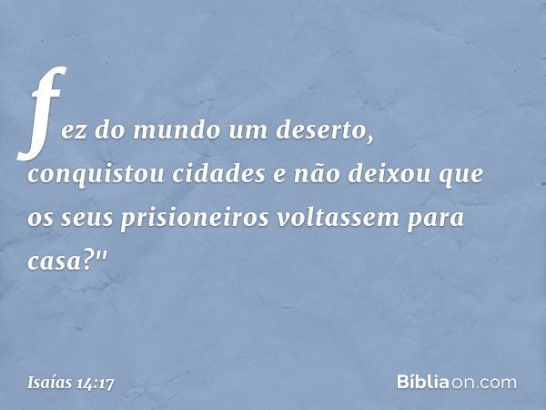 fez do mundo um deserto,
conquistou cidades
e não deixou que os seus prisioneiros
voltassem para casa?" -- Isaías 14:17