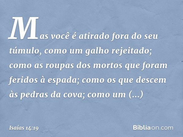 Mas você é atirado fora do seu túmulo,
como um galho rejeitado;
como as roupas dos mortos
que foram feridos à espada;
como os que descem às pedras da cova;
como