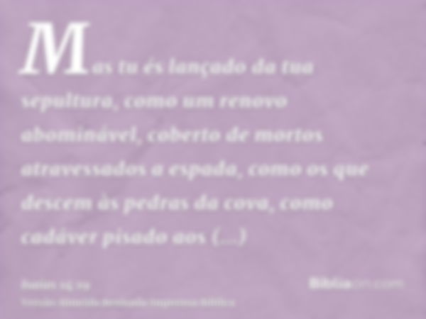 Mas tu és lançado da tua sepultura, como um renovo abominável, coberto de mortos atravessados a espada, como os que descem às pedras da cova, como cadáver pisad