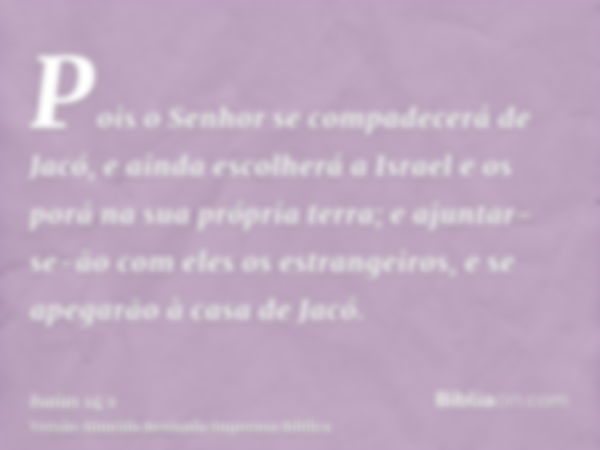 Pois o Senhor se compadecerá de Jacó, e ainda escolherá a Israel e os porá na sua própria terra; e ajuntar-se-ão com eles os estrangeiros, e se apegarão à casa 