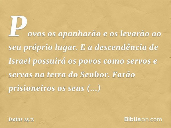 Povos os apanharão e os levarão
ao seu próprio lugar.
E a descendência de Israel
possuirá os povos
como servos e servas
na terra do ­Senhor.
Farão prisioneiros 