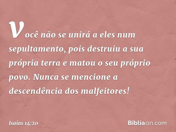 você não se unirá a eles
num sepultamento,
pois destruiu a sua própria terra
e matou o seu próprio povo.
Nunca se mencione
a descendência dos malfeitores! -- Is