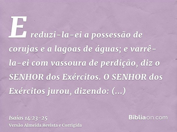 E reduzi-la-ei a possessão de corujas e a lagoas de águas; e varrê-la-ei com vassoura de perdição, diz o SENHOR dos Exércitos.O SENHOR dos Exércitos jurou, dize