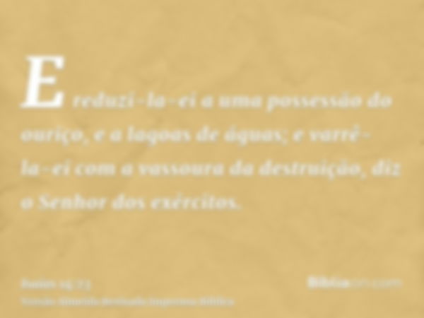 E reduzi-la-ei a uma possessão do ouriço, e a lagoas de águas; e varrê-la-ei com a vassoura da destruição, diz o Senhor dos exércitos.