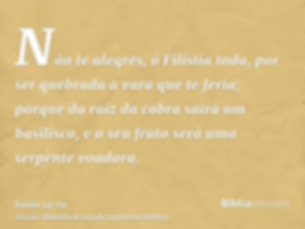 Não te alegres, ó Filístia toda, por ser quebrada a vara que te feria; porque da raiz da cobra sairá um basilisco, e o seu fruto será uma serpente voadora.