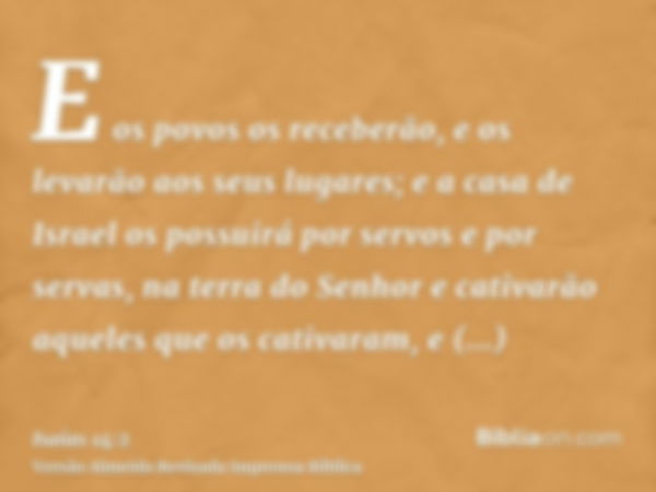 E os povos os receberão, e os levarão aos seus lugares; e a casa de Israel os possuirá por servos e por servas, na terra do Senhor e cativarão aqueles que os ca